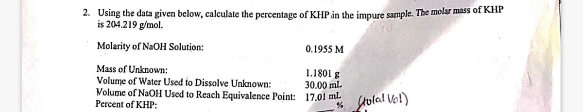 2. Using the data given below, calculate the percentage of KHP in the impure sample. The molar mass of KHP
is 204.219 g/mol.
Molarity of NaOH Solution:
Mass of Unknown:
Volume of Water Used to Dissolve Unknown:
Volume of NaOH Used to Reach Equivalence Point:
Percent of KHP:
0.1955 M
1.1801 g
30.00 mL
17.01 mL
% Stolal Vol)