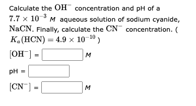 Calculate the OH concentration and pH of a
7.7 x 10-³ M aqueous solution of sodium cyanide,
NaCN. Finally, calculate the CN concentration. (
K₂ (HCN) = 4.9 × 10-¹⁰)
[OH-]
M
pH =
[CN] =
3