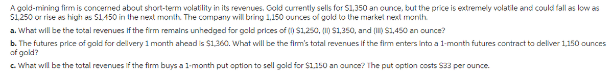 A gold-mining firm is concerned about short-term volatility in its revenues. Gold currently sells for $1,350 an ounce, but the price is extremely volatile and could fall as low as
$1,250 or rise as high as $1,450 in the next month. The company will bring 1,150 ounces of gold to the market next month.
a. What will be the total revenues if the firm remains unhedged for gold prices of (i) $1,250, (ii) $1,350, and (iii) $1,450 an ounce?
b. The futures price of gold for delivery 1 month ahead is $1,360. What will be the firm's total revenues if the firm enters into a 1-month futures contract to deliver 1,150 ounces
of gold?
c. What will be the total revenues if the firm buys a 1-month put option to sell gold for $1,150 an ounce? The put option costs $33 per ounce.