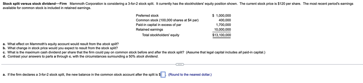 Stock split versus stock dividend-Firm Mammoth Corporation is considering a 3-for-2 stock split. It currently has the stockholders' equity position shown. The current stock price is $120 per share. The most recent period's earnings
available for common stock is included in retained earnings.
a. What effect on Mammoth's equity account would result from the stock split?
b. What change in stock price would you expect to result from the stock split?
Preferred stock
Common stock (100,000 shares at $4 par)
Paid-in capital in excess of par
Retained earnings
Total stockholders' equity
$ 1,000,000
400,000
1,700,000
10,000,000
$13,100,000
c. What is the maximum cash dividend per share that the firm could pay on common stock before and after the stock split? (Assume that legal capital includes all paid-in capital.)
d. Contrast your answers to parts a through c. with the circumstances surrounding a 50% stock dividend.
a. If the firm declares a 3-for-2 stock split, the new balance in the common stock account after the split is $. (Round to the nearest dollar.)