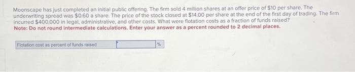 Moonscape has just completed an initial public offering. The firm sold 4 million shares at an offer price of $10 per share. The
underwriting spread was $0.60 a share. The price of the stock closed at $14.00 per share at the end of the first day of trading. The firm
incurred $400,000 in legal, administrative, and other costs. What were flotation costs as a fraction of funds raised?
Note: Do not round intermediate calculations. Enter your answer as a percent rounded to 2 decimal places.
Flotation cost as percent of funds raised
%