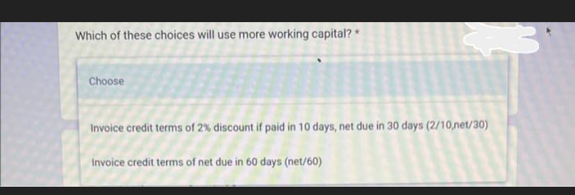 Which of these choices will use more working capital?
Choose
Invoice credit terms of 2% discount if paid in 10 days, net due in 30 days (2/10,net/30)
Invoice credit terms of net due in 60 days (net/60)