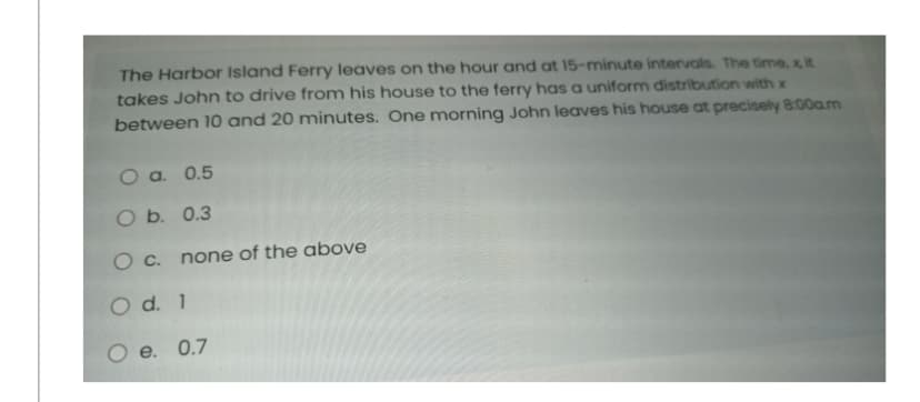 The Harbor Island Ferry leaves on the hour and at 15-minute intervals. The time, x, it
takes John to drive from his house to the ferry has a uniform distribution with x
between 10 and 20 minutes. One morning John leaves his house at precisely 8:00a.m
O a. 0.5
O b. 0.3
O c. none of the above
O d. 1
O e. 0.7