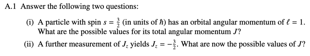 A.1 Answer the following two questions:
(i) A particle with spin s = 2 (in units of ħ) has an orbital angular momentum of € = 1.
What are the possible values for its total angular momentum J?
(ii) A further measurement of J₂ yields J₂ = −2. What are now the possible values of J?
==