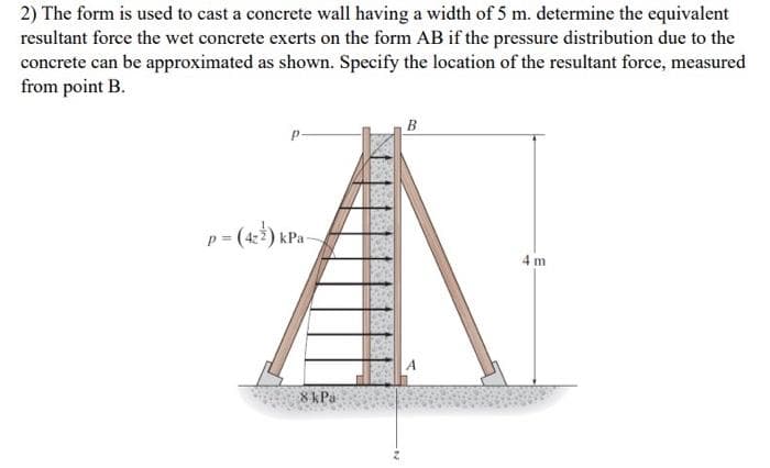 2) The form is used to cast a concrete wall having a width of 5 m. determine the equivalent
resultant force the wet concrete exerts on the form AB if the pressure distribution due to the
concrete can be approximated as shown. Specify the location of the resultant force, measured
from point B.
p = (422) kPa-
8 kPa
B
4 m