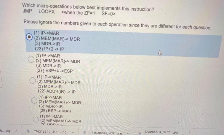 Which micro-operations below best implements this instruction?
JMP LOOPX <when the ZF=1 SF=0>
Please ignore the numbers given to each operation since they are different for each question.
(1) IP->MAR
(2) MEM(MAR)-> MDR
(3) MDR->IR
(23) IP+2 -> IP
(1) IP->MAR
(2) MEM(MAR)-> MDR
(3) MDR->IR
(27) ESP+4 ->ESP
(1) IP->MAR
(2) MEM(MAR)-> MDR
(3) MDR->IR
(22) ADDR(IR) -> IP
(1) IP->MAR
(2) MEM(MAR)-> MDR
(3) MDR->IR
(28) ESP -> MAR
(1) IP->MAR
(2) MEM(MAR)-> MDR
121MDR ID
5.pg
174213842 490....jpg
175030233 209. jpg
173985631 3172. Jpg
身
