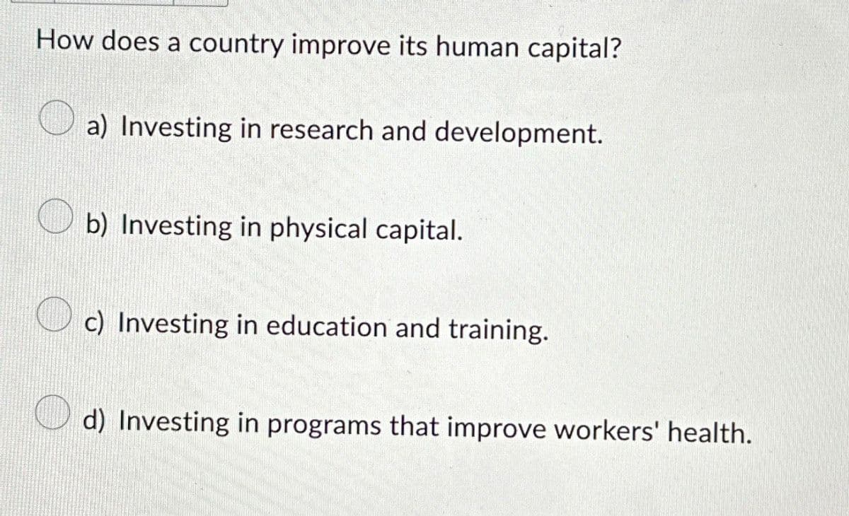 How does a country improve its human capital?
a) Investing in research and development.
b) Investing in physical capital.
c) Investing in education and training.
d) Investing in programs that improve workers' health.