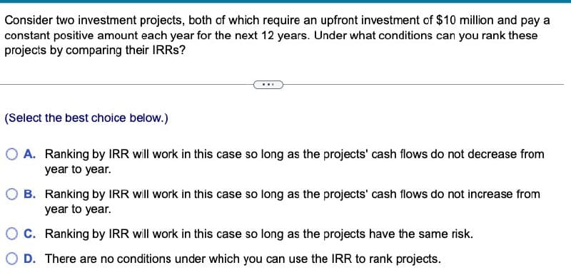 Consider two investment projects, both of which require an upfront investment of $10 million and pay a
constant positive amount each year for the next 12 years. Under what conditions can you rank these
projects by comparing their IRRS?
(Select the best choice below.)
A. Ranking by IRR will work in this case so long as the projects' cash flows do not decrease from
year to year.
B. Ranking by IRR will work in this case so long as the projects' cash flows do not increase from
year to year.
C. Ranking by IRR will work in this case so long as the projects have the same risk.
D. There are no conditions under which you can use the IRR to rank projects.