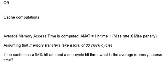 Q9
Cache computations:
Average Memory Access Time is computed: AMAT = Hit time + (Miss rate X Miss penalty)
Assuming that memory transfers take a total of 80 clock cycles.
If the cache has a 95% hit rate and a one-cycle hit time, what is the average memory access
time?
