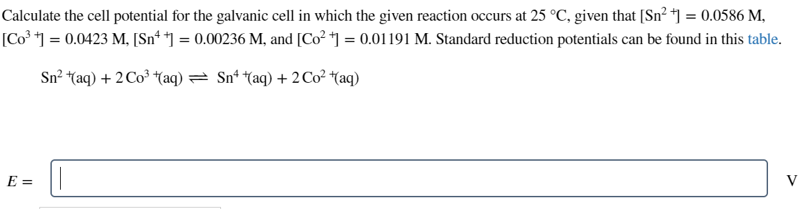 Calculate the cell potential for the galvanic cell in which the given reaction occurs at 25 °C, given that [Sn² +] = 0.0586 M,
[Co³ +] = 0.0423 M, [Snª †] = 0.00236 M, and [Co² †] = 0.01191 M. Standard reduction potentials can be found in this table.
Sn? #aq) + 2Co3 #aq) — Sn* *(aq) +2Cot(aq)
E =
V