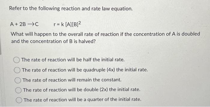Refer to the following reaction and rate law equation.
A + 2B →C r = k [A] [B]²
What will happen to the overall rate of reaction if the concentration of A is doubled
and the concentration of B is halved?
The rate of reaction will be half the initial rate.
The rate of reaction will be quadruple (4x) the initial rate.
The rate of reaction will remain the constant.
The rate of reaction will be double (2x) the initial rate..
The rate of reaction will be a quarter of the initial rate.