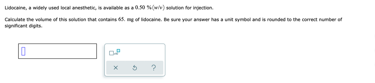 Lidocaine, a widely used local anesthetic, is available as a 0.50 % (w/v) solution for injection.
Calculate the volume of this solution that contains 65. mg of lidocaine. Be sure your answer has a unit symbol and is rounded to the correct number of
significant digits.
□
□
x10
?
x