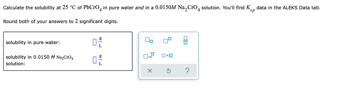 Calculate the solubility at 25 °C of PbCrO4 in pure water and in a 0.0150M Na₂CrO4 solution. You'll find K
sp
Round both of your answers to 2 significant digits.
g
solubility in pure water:
0
L
0x0
x10
solubility in 0.0150 M Na₂CrO4
solution:
0
دامه
data in the ALEKS Data tab.