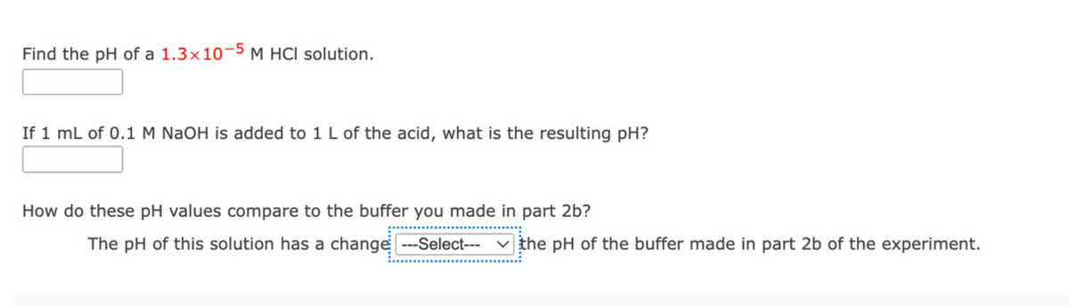 Find the pH of a 1.3×10¬5 M HCI solution.
If 1 mL of 0.1 M NaOH is added to 1 L of the acid, what is the resulting pH?
How do these pH values compare to the buffer you made in part 2b?
The pH of this solution has a change ---Select--- v the pH of the buffer made in part 2b of the experiment.
