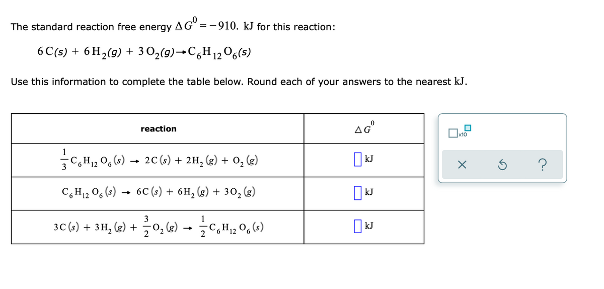 The standard reaction free energy AGO=
==
-910. kJ for this reaction:
6 C(s) + 6H₂(g) + 3O₂(g) →C6H12O6(s)
Use this information to complete the table below. Round each of your answers to the nearest kJ.
AGⓇ
reaction
x10
1
C₂H₁2O6 (s) → 2C (s) + 2H₂ (g) + O₂ (g)
kJ
3
C6H₁2O6 (s).
6C (s) + 6H₂(g) + 30₂ (g)
kJ
12
3
1
3C (s) + 3H₂(g) +
- 12/0₂ (8) → — C₂H₁2 06 (8)
kJ
6 12
X
?