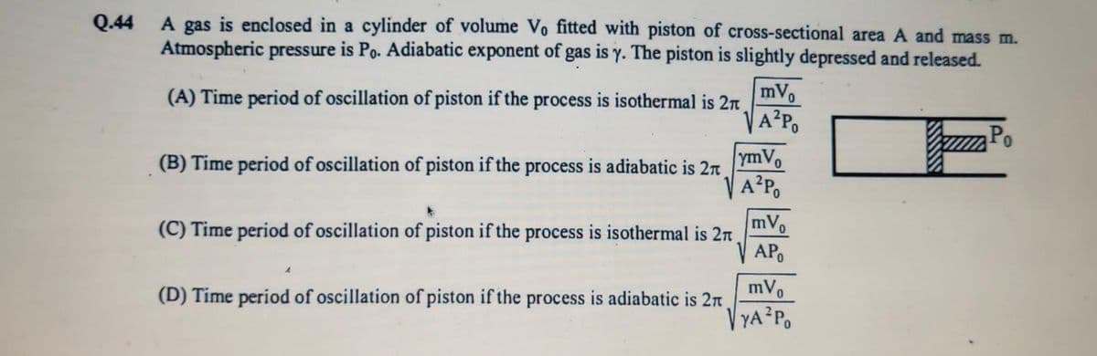 Q.44
A gas is enclosed in a cylinder of volume Vo fitted with piston of cross-sectional area A and mass m.
Atmospheric pressure is Po. Adiabatic exponent of gas is y. The piston is slightly depressed and released.
(A) Time period of oscillation of piston if the process is isothermal is 2π
(B) Time period of oscillation of piston if the process is adiabatic is 2π
(C) Time period of oscillation of piston if the process is isothermal is 2π
(D) Time period of oscillation of piston if the process is adiabatic is 2π
mVo
VA²Po
ymVo
A²Po
mVo
AP
mVo
√ YA²Po
Po