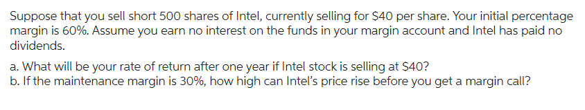 Suppose that you sell short 500 shares of Intel, currently selling for $40 per share. Your initial percentage
margin is 60%. Assume you earn no interest on the funds in your margin account and Intel has paid no
dividends.
a. What will be your rate of return after one year if Intel stock is selling at $40?
b. If the maintenance margin is 30%, how high can Intel's price rise before you get a margin call?
