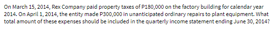 On March 15, 2014, Rex Company paid property taxes of P180,000 on the factory building for calendar year
2014. On April 1, 2014, the entity made P300,000 in unanticipated ordinary repairs to plant equipment. What
total amount of these expenses should be included in the quarterly income statement ending June 30, 2014?
