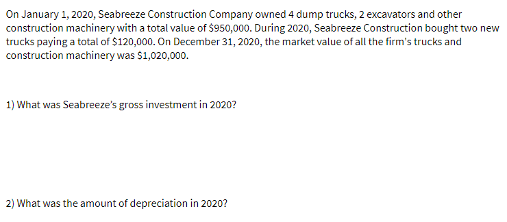 On January 1, 2020, Seabreeze Construction Company owned 4 dump trucks, 2 excavators and other
construction machinery with a total value of $950,000. During 2020, Seabreeze Construction bought two new
trucks paying a total of $120,000. On December 31, 2020, the market value of all the firm's trucks and
construction machinery was $1,020,000.
1) What was Seabreeze's gross investment in 2020?
2) What was the amount of depreciation in 2020?
