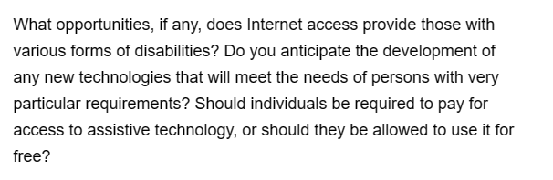 What opportunities, if any, does Internet access provide those with
various forms of disabilities? Do you anticipate the development of
any new technologies that will meet the needs of persons with very
particular requirements? Should individuals be required to pay for
access to assistive technology, or should they be allowed to use it for
free?