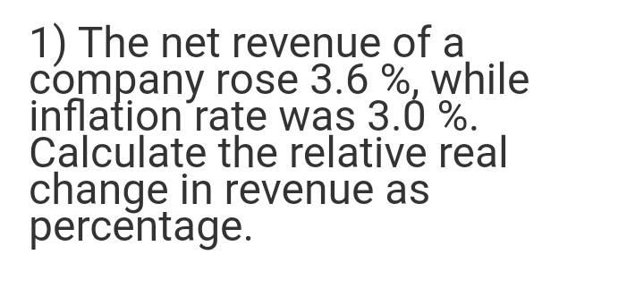 1) The net revenue of a
company rose 3.6 %, while
inflation rate was 3.0 %.
Calculate the relative real
change in revenue as
percentage.
