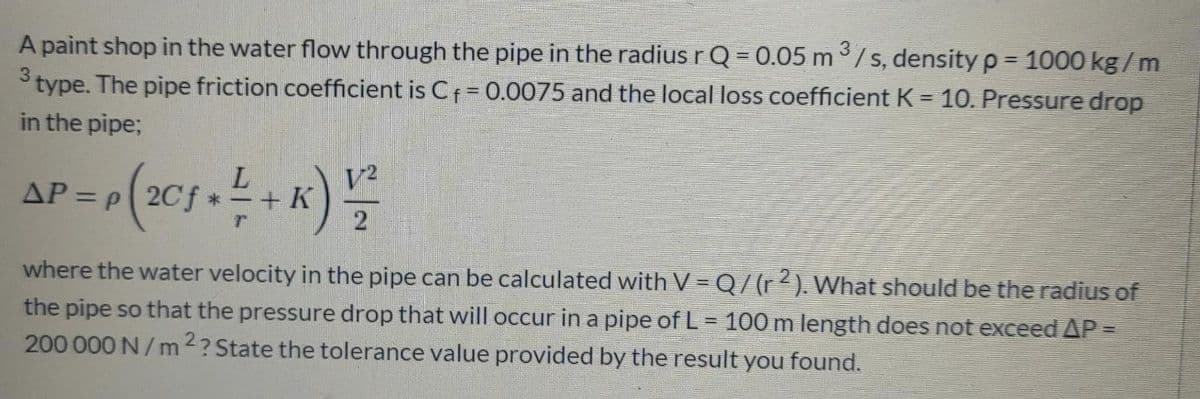 A paint shop in the water flow through the pipe in the radius r Q = 0.05 m /s, density p= 1000 kg/m
3
type. The pipe friction coefficient is Cf= 0.0075 and the local loss coefficient K = 10. Pressure drop
in the pipe;
AP = p 2C
K
%3D
where the water velocity in the pipe can be calculated with V = Q/(r²). What should be the radius of
the pipe so that the pressure drop that will occur in a pipe of L = 100 m length does not exceed AP =
200 000 N/ m 2? State the tolerance value provided by the result you found.
