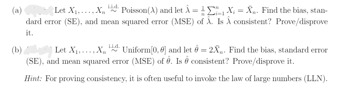 i.i.d.
(a)
Let X1, ..., Xn
Poisson(A) and let A= !E X; = Xn. Find the bias, stan-
n
dard error (SE), and mean squared error (MSE) of A. Is consistent? Prove/disprove
it.
i.i.d.
Let X1,..., Xn
Uniform[0, 0] and let 0 = 2X. Find the bias, standard error
(b)
(SE), and mean squared error (MSE) of 0. Is 0 consistent? Prove/disprove it.
Hint: For proving consistency, it is often useful to invoke the law of large numbers (LLN).

