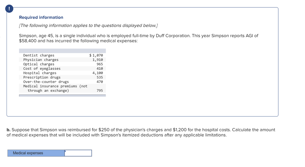 Required information
[The following information applies to the questions displayed below.]
Simpson, age 45, is a single individual who is employed full-time by Duff Corporation. This year Simpson reports AGI of
$58,400 and has incurred the following medical expenses:
Dentist charges
Physician charges
Optical charges
Cost of eyeglasses
Hospital charges
Prescription drugs
Over-the-counter drugs
Medical insurance premiums (not
through an exchange)
$ 1,070
1,910
965
410
4,100
535
470
795
b. Suppose that Simpson was reimbursed for $250 of the physician's charges and $1,200 for the hospital costs. Calculate the amount
of medical expenses that will be included with Simpson's itemized deductions after any applicable limitations.
Medical expenses
