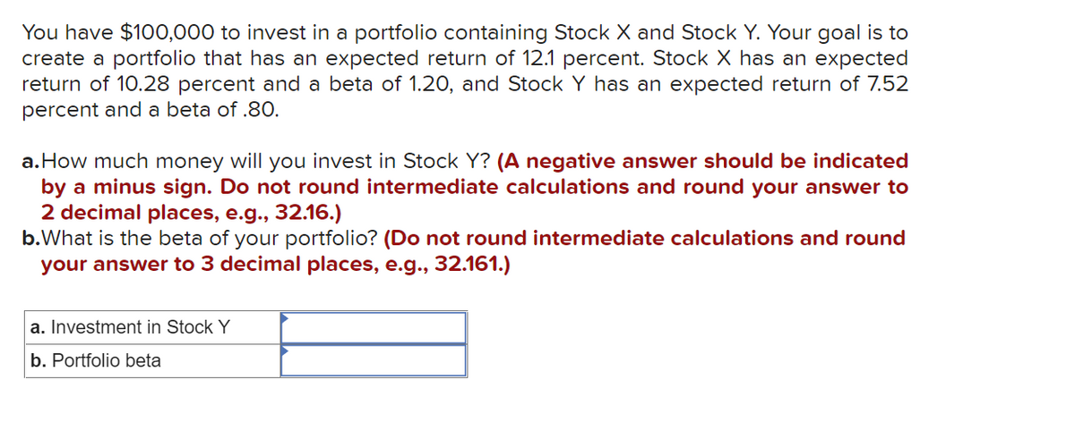 You have $100,000 to invest in a portfolio containing Stock X and Stock Y. Your goal is to
create a portfolio that has an expected return of 12.1 percent. Stock X has an expected
return of 10.28 percent and a beta of 1.20, and Stock Y has an expected return of 7.52
percent and a beta of .80.
a.How much money will you invest in Stock Y? (A negative answer should be indicated
by a minus sign. Do not round intermediate calculations and round your answer to
2 decimal places, e.g., 32.16.)
b.What is the beta of your portfolio? (Do not round intermediate calculations and round
your answer to 3 decimal places, e.g., 32.161.)
a. Investment in Stock Y
b. Portfolio beta
