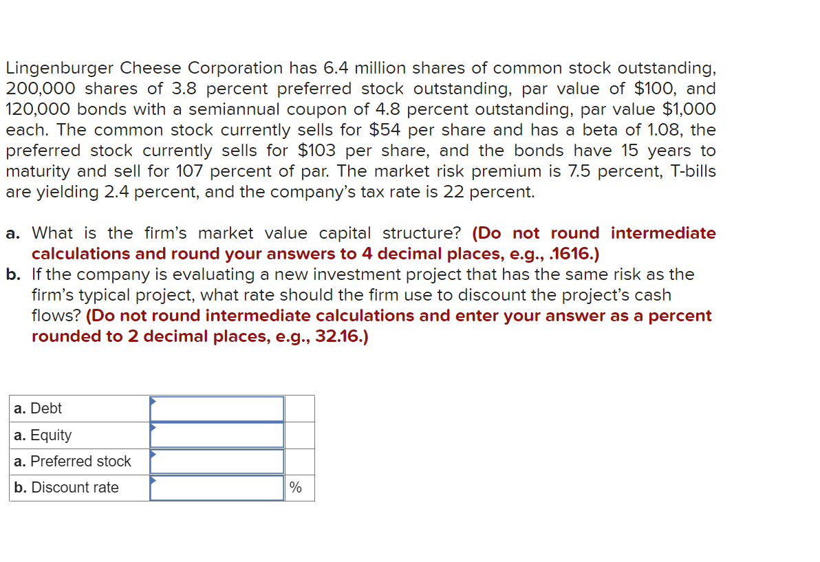 Lingenburger Cheese Corporation has 6.4 million shares of common stock outstanding,
200,000 shares of 3.8 percent preferred stock outstanding, par value of $100, and
120,000 bonds with a semiannual coupon of 4.8 percent outstanding, par value $1,000
each. The common stock currently sells for $54 per share and has a beta of 1.08, the
preferred stock currently sells for $103 per share, and the bonds have 15 years to
maturity and sell for 107 percent of par. The market risk premium is 7.5 percent, T-bills
are yielding 2.4 percent, and the company's tax rate is 22 percent.
a. What is the firm's market value capital structure? (Do not round intermediate
calculations and round your answers to 4 decimal places, e.g., .1616.)
b. If the company is evaluating a new investment project that has the same risk as the
firm's typical project, what rate should the firm use to discount the project's cash
flows? (Do not round intermediate calculations and enter your answer as a percent
rounded to 2 decimal places, e.g., 32.16.)
a. Debt
a. Equity
a. Preferred stock
b. Discount rate
%
