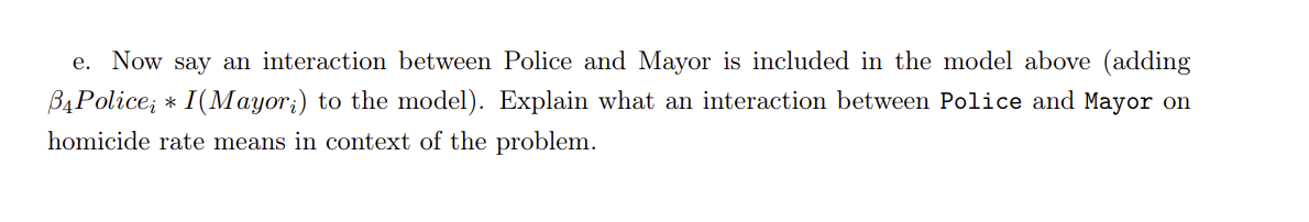 e. Now say an interaction between Police and Mayor is included in the model above (adding
B4Police; * I(Mayor;) to the model). Explain what an interaction between Police and Mayor on
homicide rate means in context of the problem.
