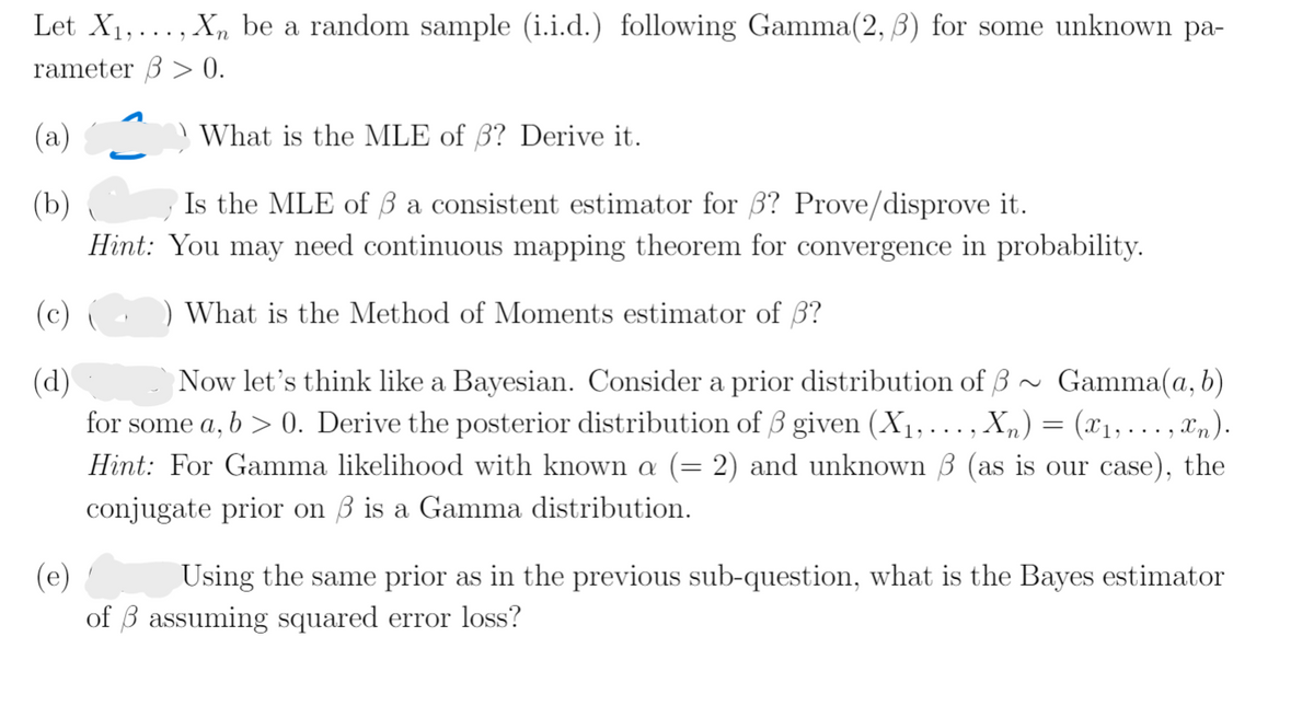 Let X1,..., Xn be a random sample (i.i.d.) following Gamma(2, 3) for some unknown pa-
rameter 3 > 0.
(а)
What is the MLE of 3? Derive it.
Is the MLE of Ba consistent estimator for 3? Prove/disprove it.
(b)
Hint: You may need continuous mapping theorem for convergence in probability.
(c) (
What is the Method of Moments estimator of 3?
(d)
Gamma(a, b)
Now let's think like a Bayesian. Consider a prior distribution of 3
for some a, b > 0. Derive the posterior distribution of 3 given (X1, .
Hint: For Gamma likelihood with known a (= 2) and unknown 3 (as is our case), the
X„) = (x1,. .. , xn).
....
conjugate prior on 3 is a Gamma distribution.
(e)
of 3 assuming squared error loss?
Using the same prior as in the previous sub-question, what is the Bayes estimator
