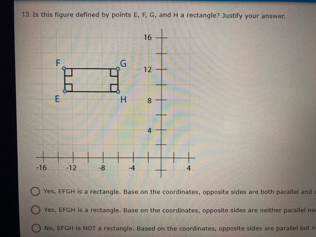 13. Is this figure defined by points E, F, G, and H a rectangle? Justify your answer.
16
12 +
H.
8.
-16
-12
-8
-4
4
Yes, EFGH is a rectangle. Base on the coordinates, opposite sides are both parallel and c
Yes, EFGH is a rectangle. Base on the coordinates, opposite sides are neither parallel nor
O No, EFGH is NOT a rectangle. Based on the coordinates, opposite sides are parallel but ne
4.

