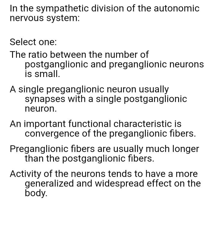 In the sympathetic division of the autonomic
nervous system:
Select one:
The ratio between the number of
postganglionic and preganglionic neurons
is small.
A single preganglionic neuron usually
synapses with a single postganglionic
neuron.
An important functional characteristic is
convergence of the preganglionic fibers.
Preganglionic fibers are usually much longer
than the postganglionic fibers.
Activity of the neurons tends to have a more
generalized and widespread effect on the
body.
