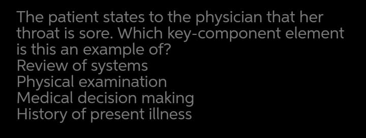 The patient states to the physician that her
throat is sore. Which key-component element
is this an example of?
Review of systems
Physical examination
Medical decision making
History of present illness
