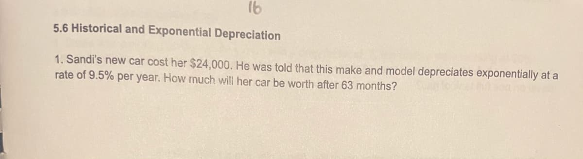 16
5.6 Historical and Exponential Depreciation
1. Sandi's new car cost her $24,000. He was told that this make and model depreciates exponentially at a
rate of 9.5% per year. How much will her car be worth after 63 months?
