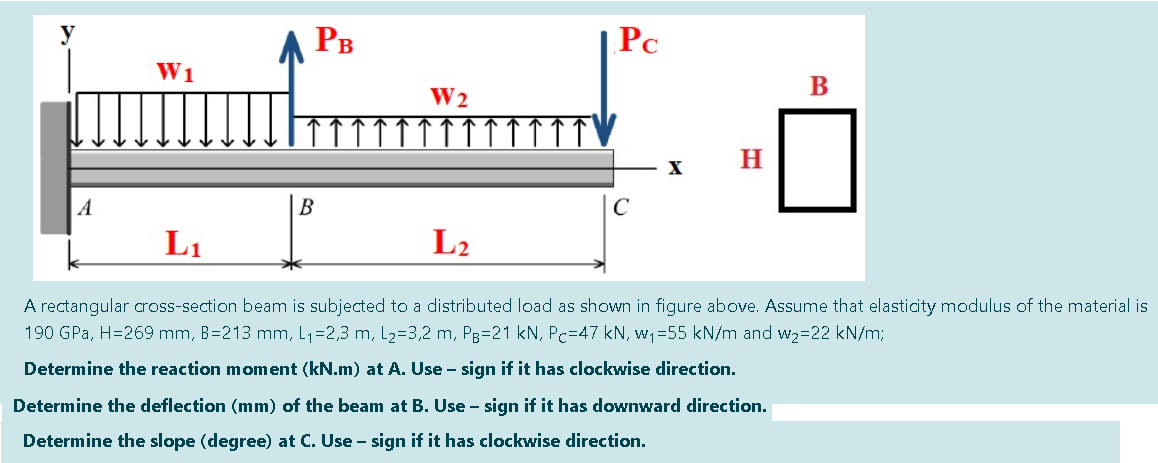 A PB
Pc
W1
B
W2
H
A
B
C
L1
L2
A rectangular cross-section beam is subjected to a distributed load as shown in figure above. Assume that elasticity modulus of the material is
190 GPa, H=269 mm, B=213 mm, L1=2,3 m, L2=3,2 m, Pg=21 kN, Pc=47 kN, w =55 kN/m and w2=22 kN/m;
Determine the reaction moment (kN.m) at A. Use - sign if it has clockwise direction.
Determine the deflection (mm) of the beam at B. Use - sign if it has downward direction.
Determine the slope (degree) at C. Use - sign if it has clockwise direction.
