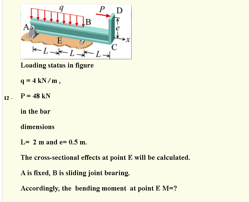 P D
B
A
E
Loading status in figure
q = 4 kN/m,
P = 48 kN
12 -
in the bar
dimensions
L= 2 m and e= 0.5 m.
The cross-sectional effects at point E will be calculated.
A is fixed, B is sliding joint bearing.
Accordingly, the bending moment at point E M=?
