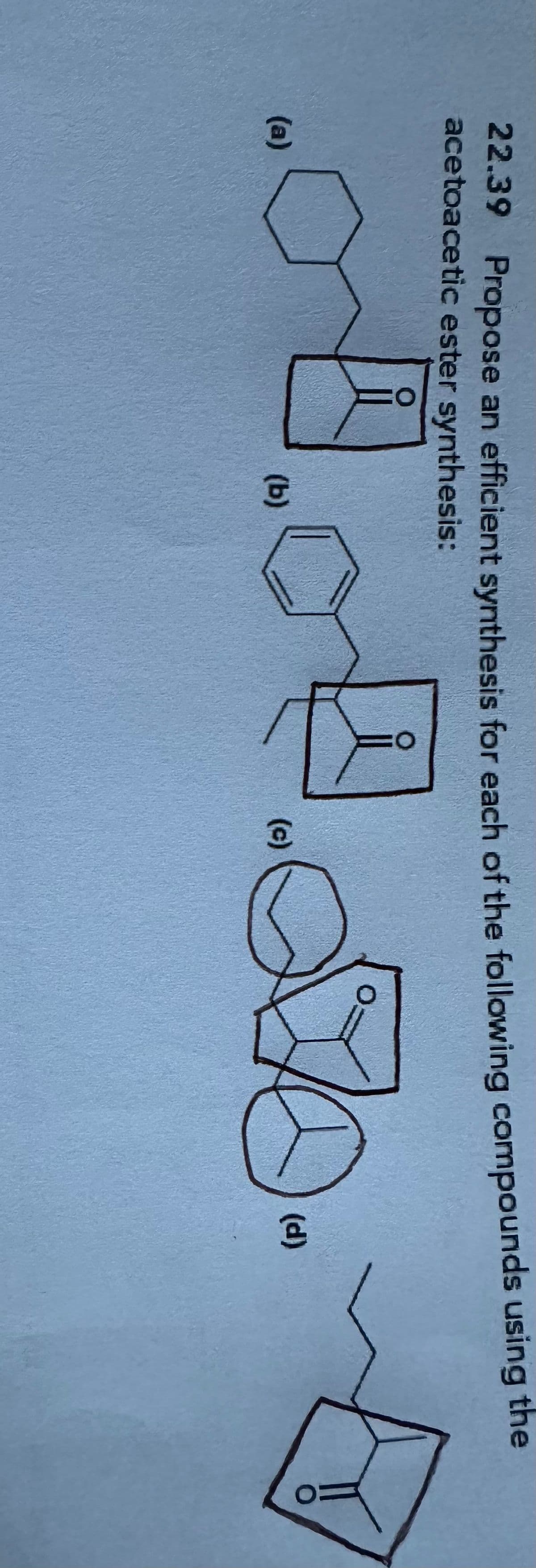 22.39 Propose an efficient synthesis for each of the following compounds using the
acetoacetic ester synthesis:
(a)
(c)
(b)
0:
(d)