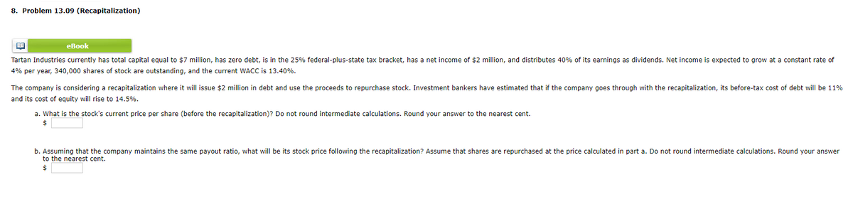 8. Problem 13.09 (Recapitalization)
еВook
Tartan Industries currently has total capital equal to $7 million, has zero debt, is in the 25% federal-plus-state tax bracket, has a net income of $2 million, and distributes 40% of its earnings as dividends. Net income is expected to grow at a constant rate of
4% per year, 340,000 shares of stock are outstanding, and the current WACis 13.40%.
The company is considering a recapitalization where it will issue $2 million in debt and use the proceeds to repurchase stock. Investment bankers have estimated that if the company goes through with the recapitalization, its before-tax cost of debt will be 11%
and its cost of equity will rise to 14.5%.
a. What is the stock's current price per share (before the recapitalization)? Do not round intermediate calculations. Round your answer to the nearest cent.
$
b. Assuming that the company maintains the same payout ratio, what will be its stock price following the recapitalization? Assume that shares are repurchased at the price calculated in part a. Do not round intermediate calculations. Round your answer
to the nearest cent.
$
