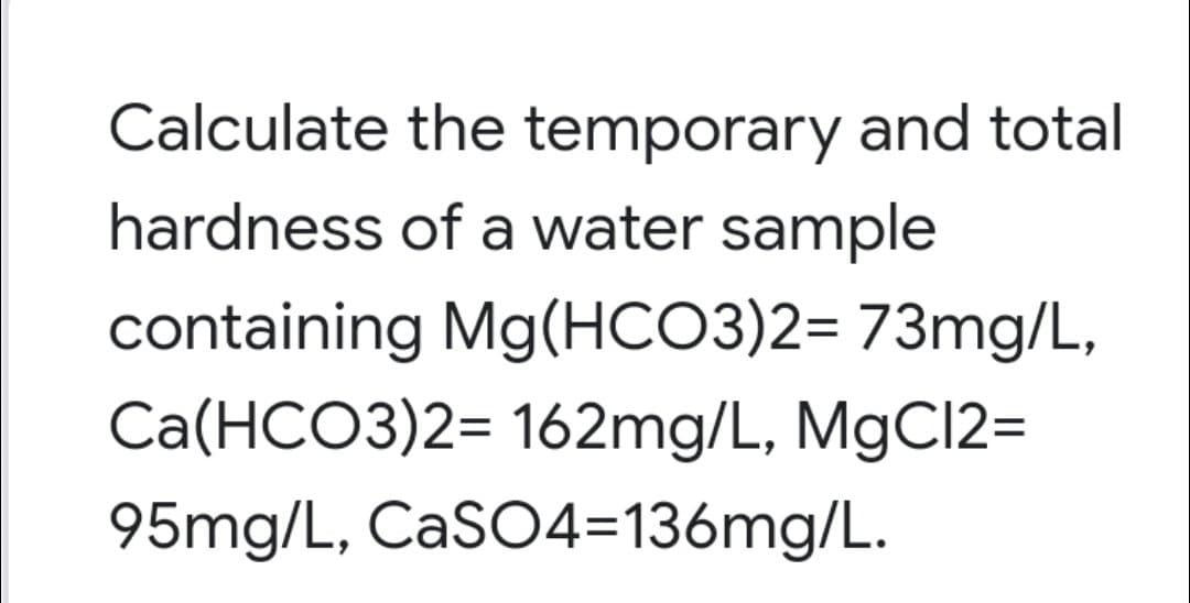 Calculate the temporary and total
hardness of a water sample
containing Mg(HCO3)2= 73mg/L,
Ca(HCO3)2= 162mg/L, M9C12=
95mg/L, CaSO4=136mg/L.
