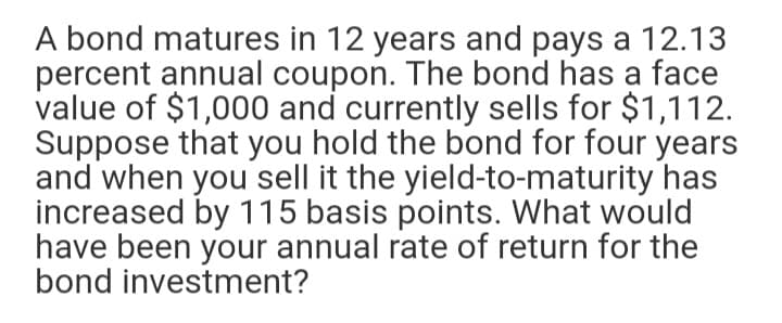 A bond matures in 12 years and pays a 12.13
percent annual coupon. The bond has a face
value of $1,000 and currently sells for $1,112.
Suppose that you hold the bond for four years
and when you sell it the yield-to-maturity has
increased by 115 basis points. What would
have been your annual rate of return for the
bond investment?
