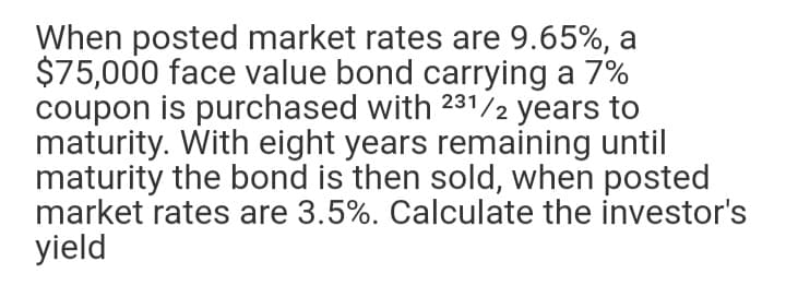 When posted market rates are 9.65%, a
$75,000 face value bond carrying a 7%
coupon is purchased with 231/2 years to
maturity. With eight years remaining until
maturity the bond is then sold, when posted
market rates are 3.5%. Calculate the investor's
yield
