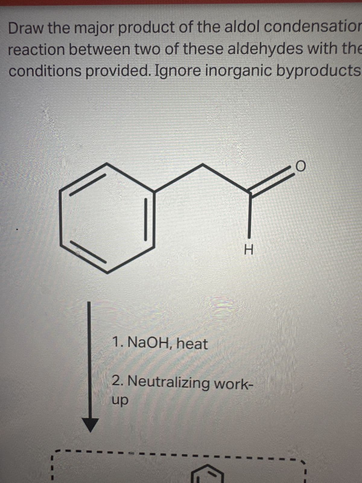 Draw the major product of the aldol condensation
reaction between two of these aldehydes with the
conditions provided. Ignore inorganic byproducts.
1. NaOH, heat
-I
H
2. Neutralizing work-
up