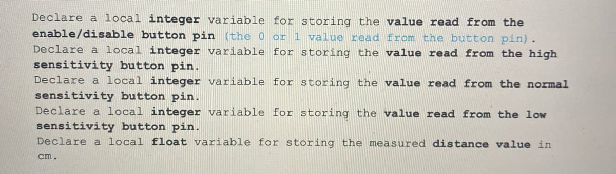 Declare a local integer variable for storing the value read from the
enable/disable button pin (the 0 or 1 value read from the button pin).
Declare a local integer variable for storing the value read from the high
sensitivity button pin.
Declare a local integer variable for storing the value read from the normal
sensitivity button pin.
Declare a local integer variable for storing the value read from the low
sensitivity button pin.
Declare a local float variable for storing the measured distance value in
cm.