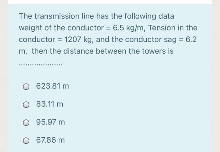 The transmission line has the following data
weight of the conductor = 6.5 kg/m, Tension in the
%3D
conductor = 1207 kg, and the conductor sag = 6.2
m, then the distance between the towers is
O 623.81 m
O 83.11 m
O 95.97 m
O 67.86 m

