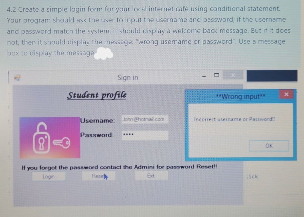 4.2 Create a simple login form for your local internet café using conditional statement.
Your program should ask the user to input the username and password; if the username
and password match the system, it should display a welcome back message. But if it does
not, then it should display the message: "wrong username or password". Use a message
box to display the message
Sign in
Student profile
Username: John@hotmail.com
Password:
Resel
****
-
**Wrong input**
Incorrect username or Password!!
If you forgot the password contact the Admini for password Reset!!
Ext
Login
lick
OK
x
