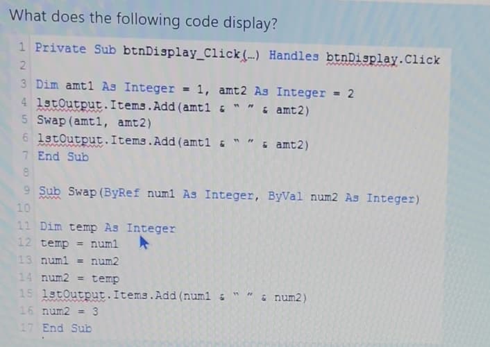 What does the following code display?
1 Private Sub btnDisplay_Click() Handles btnDisplay. Click
2
3 Dim amt1 As Integer = 1, amt2 As Integer = 2
4
& " " & amt2)
5
1stOutput.Items.Add(amt1
Swap (amt1, amt2)
1stOutput.Items.Add(amt1 & "
6
7 End Sub
8
9 Sub Swap (ByRef num1 As Integer, ByVal num2 As Integer)
10
11 Dim temp As Integer
12 temp = num1
13 num1 = num2
2
& amt2)
14 num2 = temp
15 1stOutput.Items.Add(num1 = " " & num2)
16 num2 = 3
17 End Sub