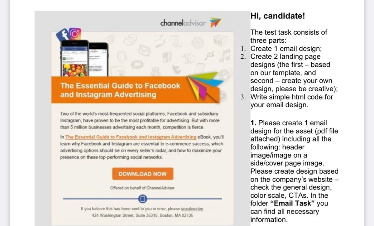Hi, candidate!
channeladvisor
The test task consists of
three parts:
1. Create 1 email design;
2. Create 2 landing page
designs (the first – based
on our template, and
second – create your own
design, please be creative);
3. Write simple html code for
your email design.
The Essential Guide to Facebook
and Instagram Advertising
Two of the world's most-frequented social platforms, Facebook and subsidiary
Instagram, have proven to be the most profitable for advertising. But with more
than 5 million businesses advertising each month, competition is fierce.
1. Please create 1 email
design for the asset (pdf file
attached) including all the
following: header
image/image on a
side/cover page image.
Please create design based
on the company's website –
check the general design,
color scale, CTAS. In the
folder "Email Task" you
can find all necessary
In The Essential Guide to Facebook and Instagram Advertising eBook, youll
learn why Facebook and Instagram are essential to e-commerce success, which
advertising options should be on every seller's radar, and how to maximize your
presence on these top-performing social networks.
DOWNLOAD NOW
Offered on behalf of ChannelAdvisor
If you believe this has been sent to you in error, please unsubscribe
424 Washington Street, Suite 35315, Boston, MA 02135
information.

