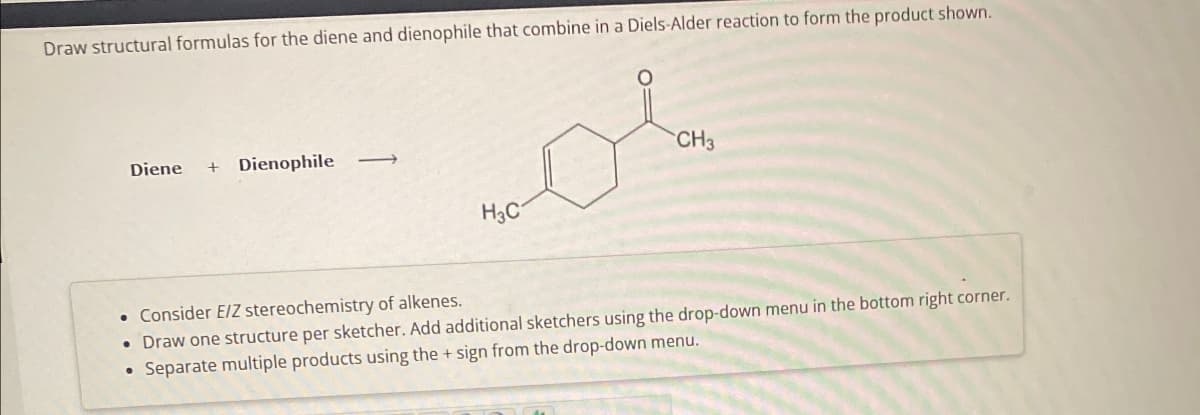 Draw structural formulas for the diene and dienophile that combine in a Diels-Alder reaction to form the product shown.
CH3
Diene Dienophile
H3C
Consider E/Z stereochemistry of alkenes.
• Draw one structure per sketcher. Add additional sketchers using the drop-down menu in the bottom right corner.
• Separate multiple products using the + sign from the drop-down menu.